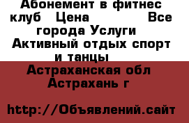 Абонемент в фитнес клуб › Цена ­ 23 000 - Все города Услуги » Активный отдых,спорт и танцы   . Астраханская обл.,Астрахань г.